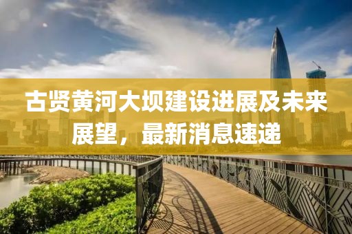 古賢黃河大壩建設(shè)進(jìn)展及未來(lái)展望,最新消息速遞