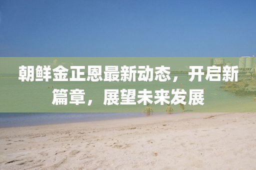 朝鮮金正恩最新動態,開啟新篇章,展望未來發展