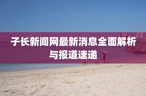 子長新聞網最新消息全面解析與報道速遞