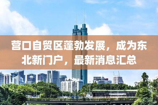 營口自貿區蓬勃發展,成為東北新門戶,最新消息匯總