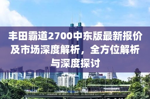 豐田霸道2700中東版最新報(bào)價(jià)及市場(chǎng)深度解析,全方位解析與深度探討