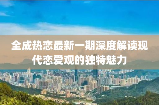 全成熱戀最新一期深度解讀現(xiàn)代戀愛(ài)觀的獨(dú)特魅力