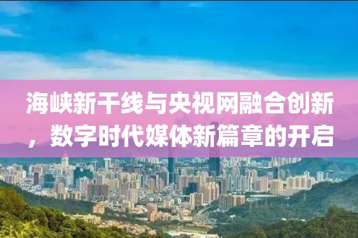 海峽新干線與央視網融合創新,數字時代媒體新篇章的開啟