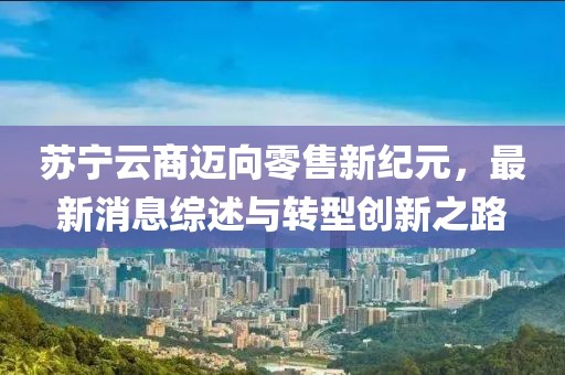 蘇寧云商邁向零售新紀元,最新消息綜述與轉型創新之路
