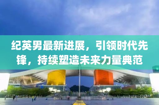 紀英男最新進展,引領時代先鋒,持續塑造未來力量典范