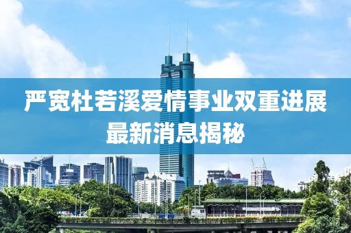 嚴寬杜若溪愛情事業雙重進展最新消息揭秘