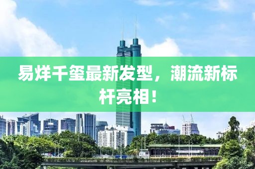 易烊千璽最新發(fā)型,潮流新標桿亮相!