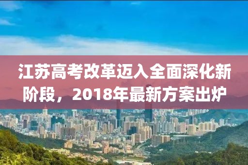 江蘇高考改革邁入全面深化新階段,2018年最新方案出爐