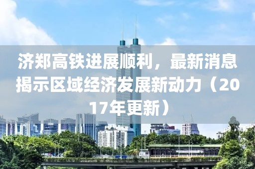 濟鄭高鐵進展順利,最新消息揭示區域經濟發展新動力(2017年更新)