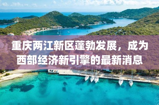 重慶兩江新區蓬勃發展,成為西部經濟新引擎的最新消息