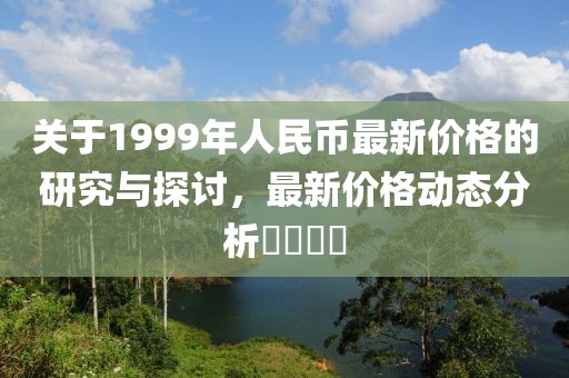 關于1999年人民幣最新價格的研究與探討,最新價格動態(tài)分析????