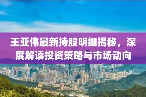 王亞偉最新持股明細揭秘,深度解讀投資策略與市場動向
