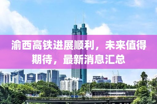 渝西高鐵進展順利,未來值得期待,最新消息匯總