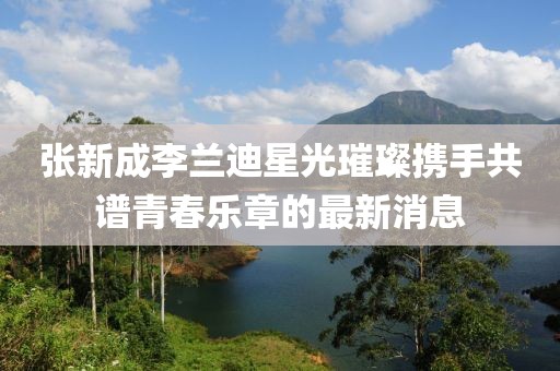 張新成李蘭迪星光璀璨攜手共譜青春樂章的最新消息
