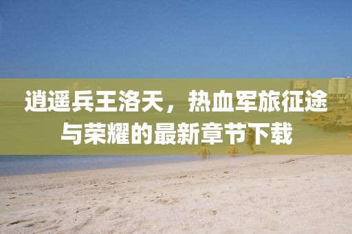 逍遙兵王洛天,熱血軍旅征途與榮耀的最新章節下載