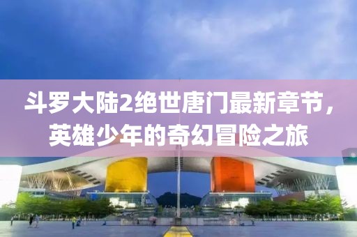 斗羅大陸2絕世唐門最新章節,英雄少年的奇幻冒險之旅