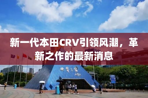 新一代本田CRV引領(lǐng)風(fēng)潮，革新之作的最新消息