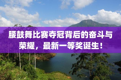 腰鼓舞比賽奪冠背后的奮斗與榮耀,最新一等獎?wù)Q生!