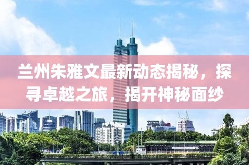 蘭州朱雅文最新動態揭秘,探尋卓越之旅,揭開神秘面紗