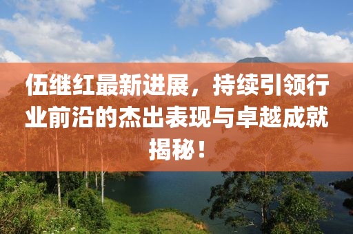 伍繼紅最新進展,持續引領行業前沿的杰出表現與卓越成就揭秘!
