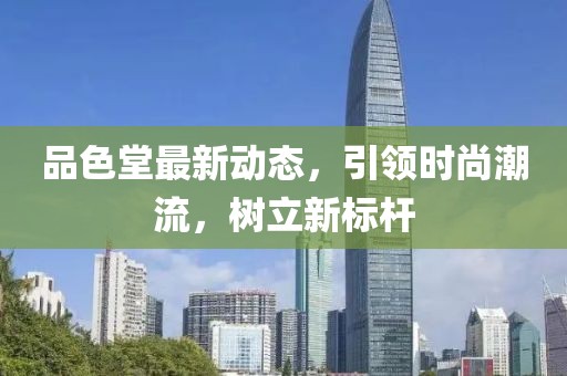 品色堂最新動態,引領時尚潮流,樹立新標桿