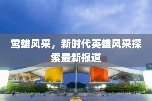 鶯雄風(fēng)采,新時(shí)代英雄風(fēng)采探索最新報(bào)道