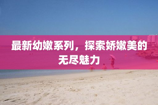 最新幼嫩系列,探索嬌嫩美的無盡魅力