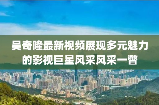 吳奇隆最新視頻展現多元魅力的影視巨星風采風采一瞥