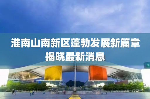 淮南山南新區蓬勃發展新篇章揭曉最新消息