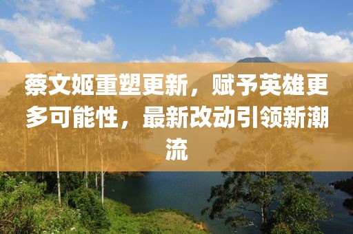蔡文姬重塑更新,賦予英雄更多可能性,最新改動引領(lǐng)新潮流