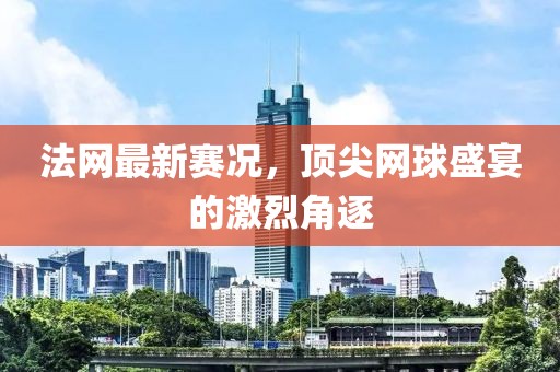 法網最新賽況,頂尖網球盛宴的激烈角逐