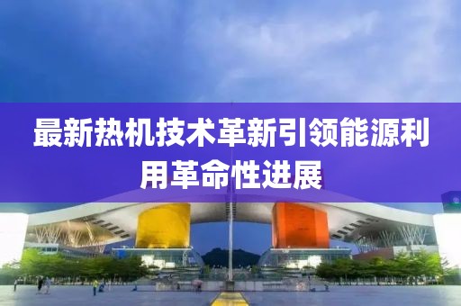 最新熱機技術革新引領能源利用革命性進展