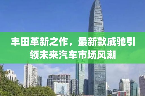 豐田革新之作,最新款威馳引領未來汽車市場風潮