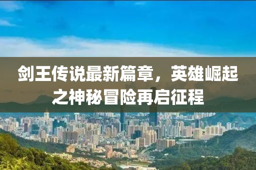 劍王傳說最新篇章,英雄崛起之神秘冒險再啟征程
