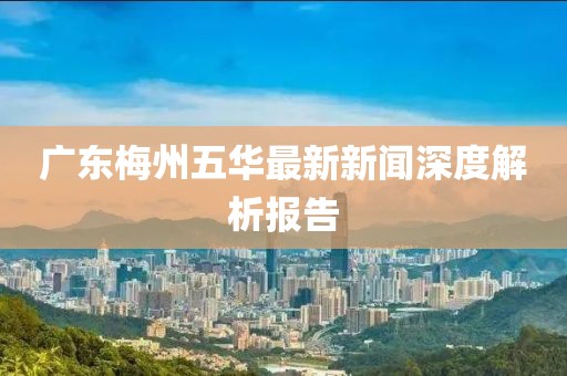 廣東梅州五華最新新聞深度解析報(bào)告