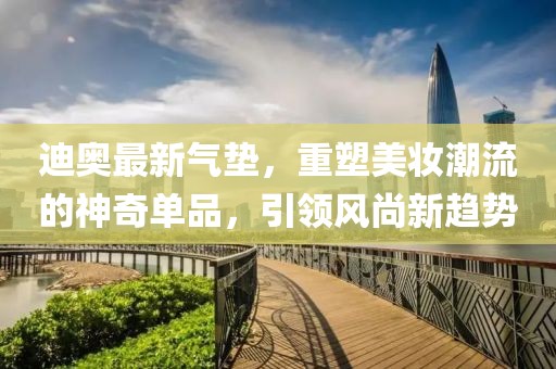 迪奧最新氣墊,重塑美妝潮流的神奇單品,引領風尚新趨勢