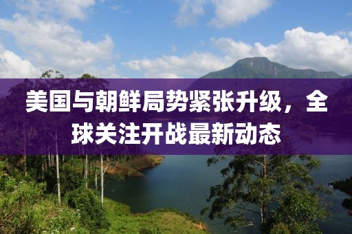 美國與朝鮮局勢(shì)緊張升級(jí),全球關(guān)注開戰(zhàn)最新動(dòng)態(tài)