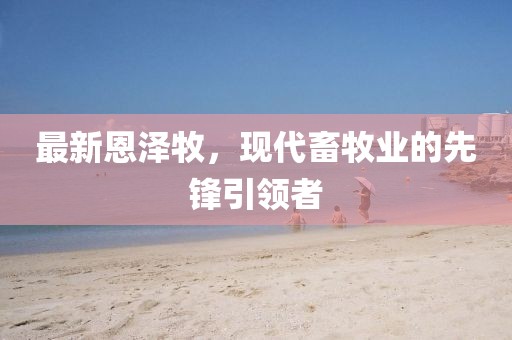 最新恩澤牧,現代畜牧業的先鋒引領者