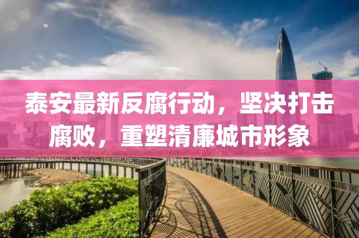 泰安最新反腐行動,堅決打擊腐敗,重塑清廉城市形象