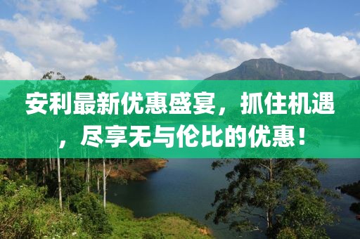 安利最新優惠盛宴,抓住機遇,盡享無與倫比的優惠!
