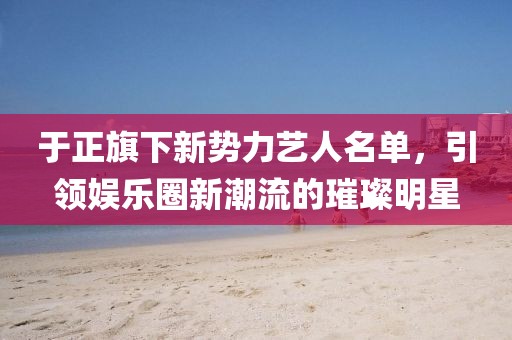于正旗下新勢力藝人名單,引領娛樂圈新潮流的璀璨明星