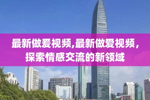 最新做爰視頻,最新做愛視頻,探索情感交流的新領(lǐng)域