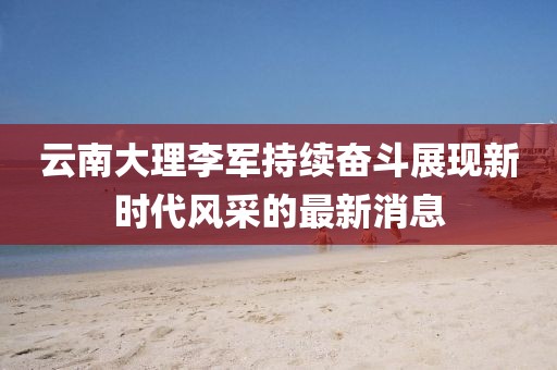 云南大理李軍持續(xù)奮斗展現(xiàn)新時代風采的最新消息