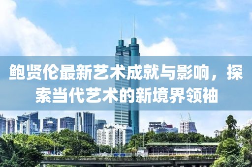 鮑賢倫最新藝術成就與影響,探索當代藝術的新境界領袖