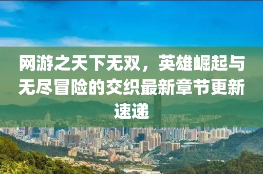 網游之天下無雙,英雄崛起與無盡冒險的交織最新章節更新速遞