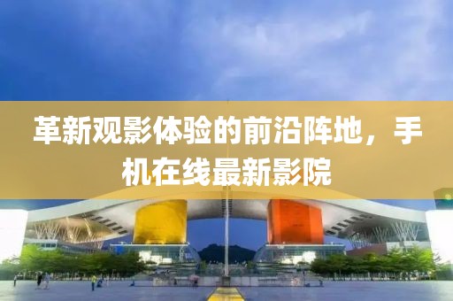 革新觀影體驗的前沿陣地,手機在線最新影院