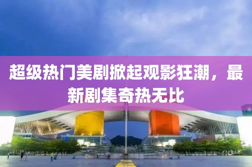 超級(jí)熱門美劇掀起觀影狂潮,最新劇集奇熱無(wú)比