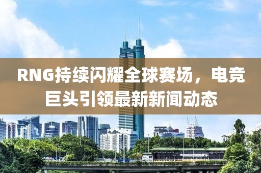 RNG持續閃耀全球賽場,電競巨頭引領最新新聞動態