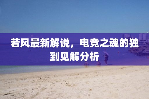 若風最新解說,電競之魂的獨到見解分析