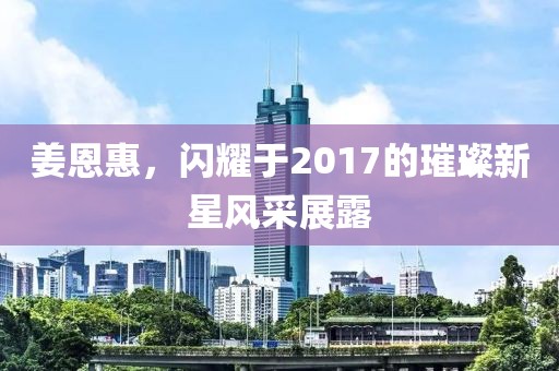 姜恩惠,閃耀于2017的璀璨新星風采展露